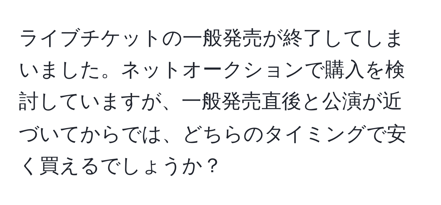 ライブチケットの一般発売が終了してしまいました。ネットオークションで購入を検討していますが、一般発売直後と公演が近づいてからでは、どちらのタイミングで安く買えるでしょうか？