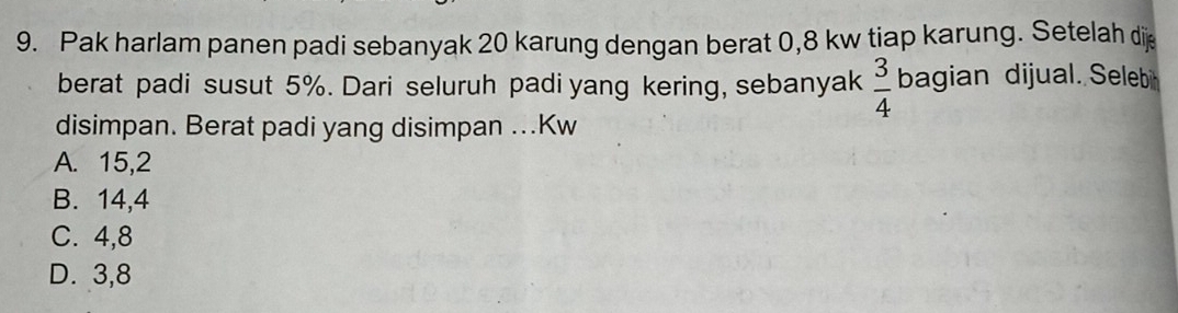 Pak harlam panen padi sebanyak 20 karung dengan berat 0,8 kw tiap karung. Setelah di
berat padi susut 5%. Dari seluruh padi yang kering, sebanyak  3/4  bagian dijual. Selebi
disimpan. Berat padi yang disimpan ...Kw
A. 15,2
B. 14, 4
C. 4, 8
D. 3, 8