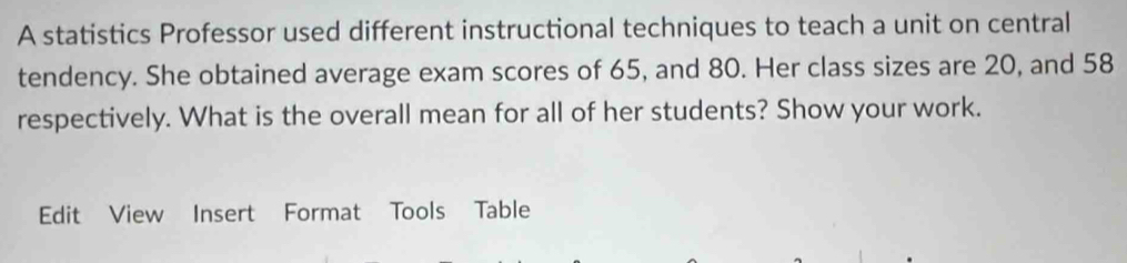 A statistics Professor used different instructional techniques to teach a unit on central 
tendency. She obtained average exam scores of 65, and 80. Her class sizes are 20, and 58
respectively. What is the overall mean for all of her students? Show your work. 
Edit View Insert Format Tools Table