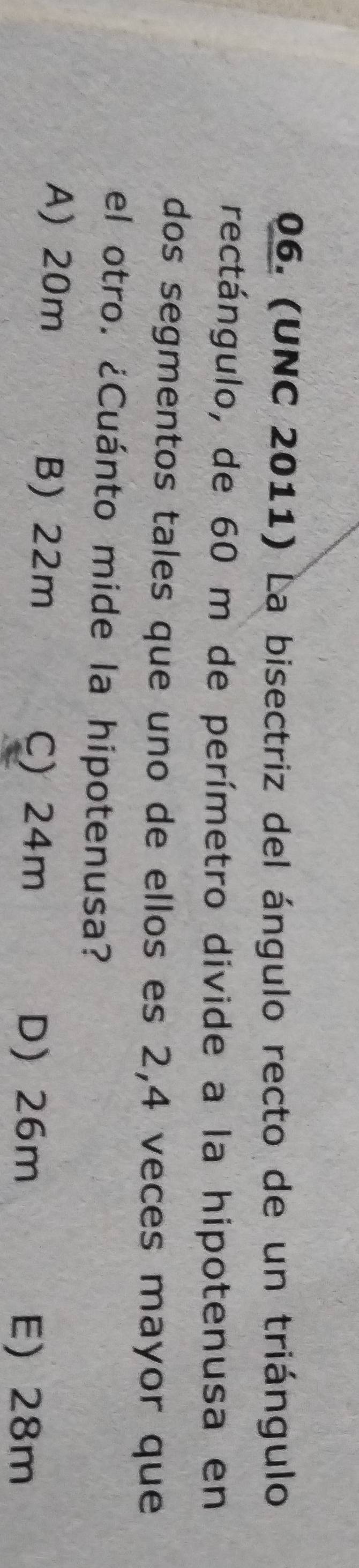 (UNC 2011) La bisectriz del ángulo recto de un triángulo
rectángulo, de 60 m de perímetro divide a la hipotenusa en
dos segmentos tales que uno de ellos es 2, 4 veces mayor que
el otro. ¿Cuánto mide la hipotenusa?
A) 20m B) 22m C) 24m
D) 26m E) 28m