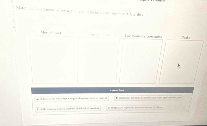 Match each statement below to the type of financial intermediary it describes.
Mutual funds Pension funds Life insurance companies
Answer Bank
A. Hulds claims that oblige it to give depositors cash on demand B. Guarantees payments to beneficiaries whe a policybolder dies
C. Sells shares of a stock portfolio to individual investors D. Holds ausets to provide rettrement tscome for cliests