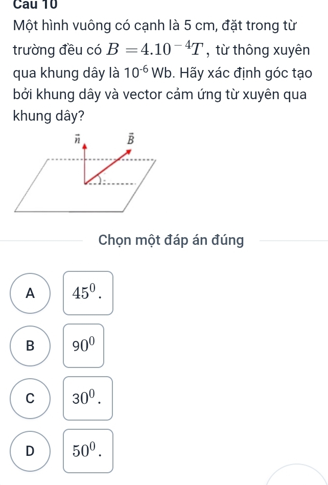 Cau 10
Một hình vuông có cạnh là 5 cm, đặt trong từ
trường đều có B=4.10^(-4)T , từ thông xuyên
qua khung dây là 10^(-6)Wb Hãy xác định góc tạo
bởi khung dây và vector cảm ứng từ xuyên qua
khung dây?
Chọn một đáp án đúng
A 45^0.
B 90°
C 30^0.
D 50^0.