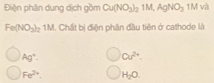 Điện phân dung dịch gồm Cu(NO_3)_21M, AgNO_3 1M và
Fe(NO_3)_21M 1. Chất bị điện phân đầu tiên ở cathode là
Ag^+.
Cu^(2+).
Fe^(2+).
H_2O.