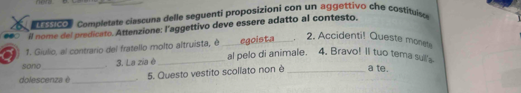 nera 
a tcon Completate ciascuna delle seguenti proposizioni con un aggettivo che costituisce 
il nome del predicato. Attenzione: l’aggettivo deve essere adatto al contesto. 
1. Giulio, al contrario del fratello molto altruista, è _egoista_ 2. Accidenti! Queste monete 
al pelo di animale. 4. Bravo! Il tuo tema sull'a 
sono _3. La zia è __a te. 
dolescenza è_ 
5. Questo vestito scollato non è