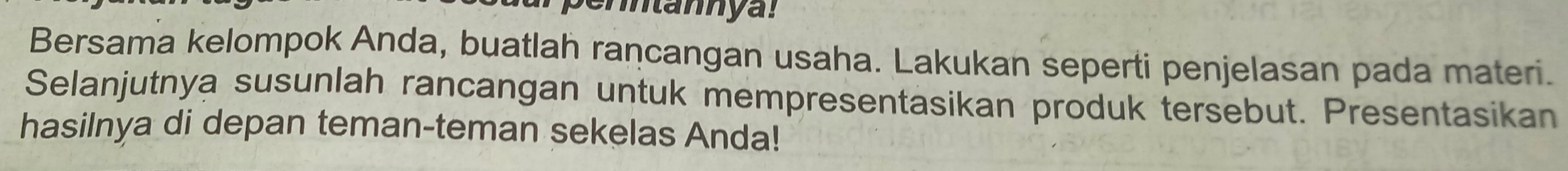 Bersama kelompok Anda, buatlah rancangan usaha. Lakukan seperti penjelasan pada materi. 
Selanjutnya susunlah rancangan untuk mempresentasikan produk tersebut. Presentasikan 
hasilnya di depan teman-teman sekelas Anda!