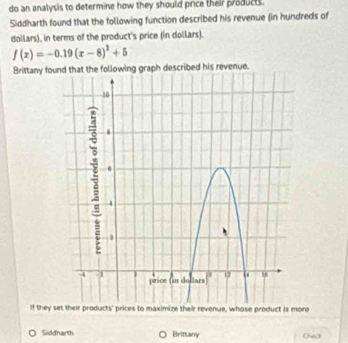 do an analysis to determine how they should price their products. 
Siddharth found that the following function described his revenue (in hundreds of 
dollars), in terms of the product's price (in dollars).
f(x)=-0.19(x-8)^2+5
Brittany fouraph described his revenue. 
If they re 
Siddharth Brittany Cuck