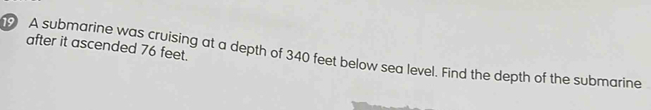 after it ascended 76 feet. 
9 A submarine was cruising at a depth of 340 feet below sea level. Find the depth of the submarine