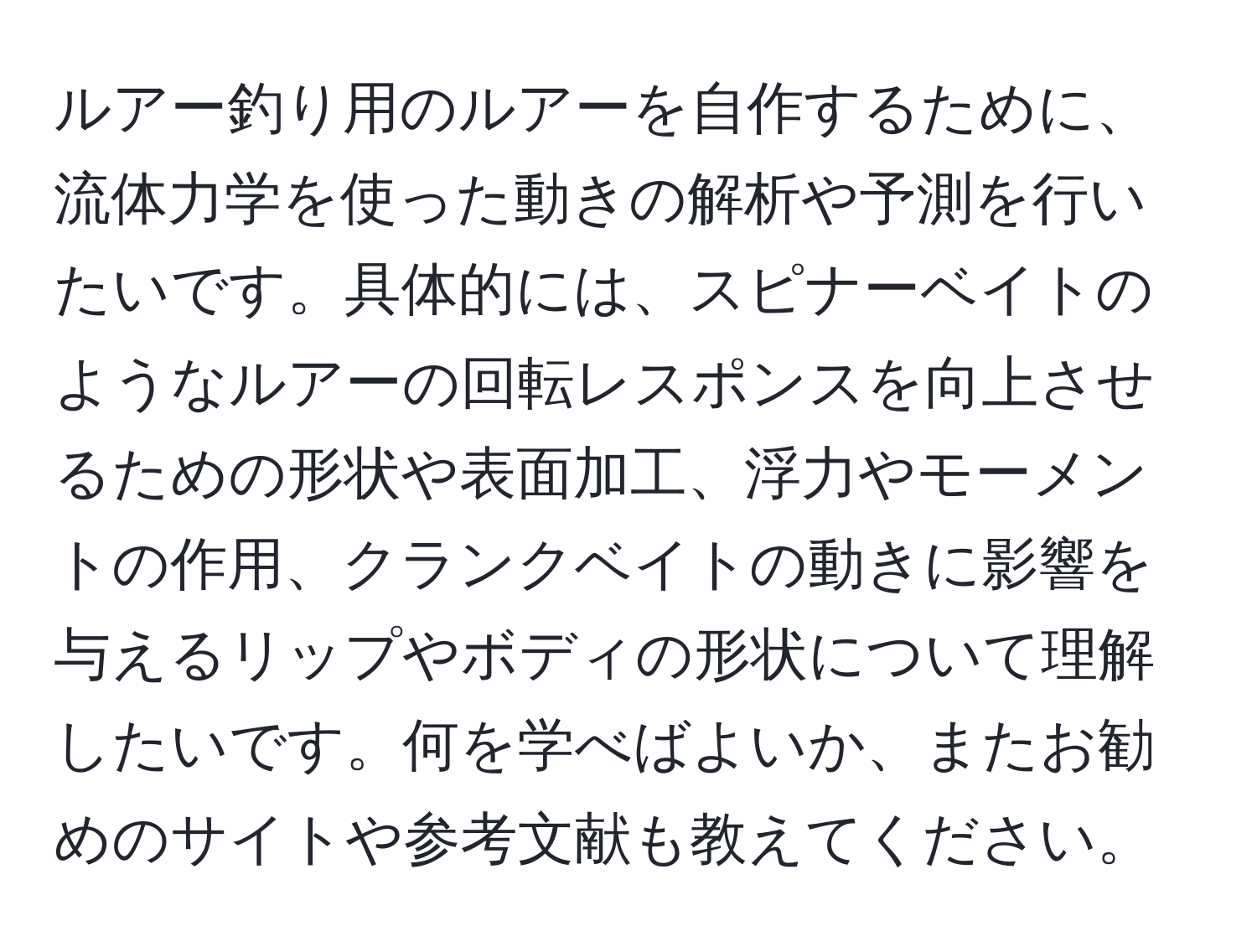 ルアー釣り用のルアーを自作するために、流体力学を使った動きの解析や予測を行いたいです。具体的には、スピナーベイトのようなルアーの回転レスポンスを向上させるための形状や表面加工、浮力やモーメントの作用、クランクベイトの動きに影響を与えるリップやボディの形状について理解したいです。何を学べばよいか、またお勧めのサイトや参考文献も教えてください。