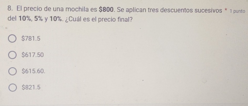 El precio de una mochila es $800. Se aplican tres descuentos sucesivos * 1 punto
del 10%, 5% y 10%. ¿Cuál es el precio final?
$781.5
$617.50
$615.60.
$821.5