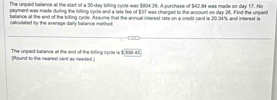 The unpaid balance at the start of a 30-day billing cycle was $804.26. A purchase of $42.84 was made on day 17. No 
payment was made during the billing cycle and a late fee of $37 was charged to the account on day 26. Find the unpaid 
balance at the end of the billing cycle. Assume that the annual interest rate on a credit card is 20.34% and interest is 
calculated by the average daily balance method. 
The unpaid balance at the end of the billing cycle is $ 898.45. 
(Round to the nearest cent as needed.)