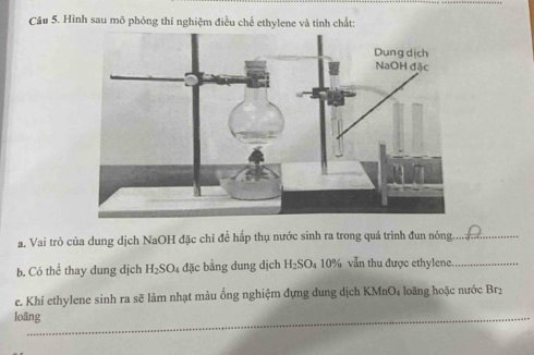 Hình sau mô phỏng thí nghiệm điều chế ethylene và tính chất: 
a. Vai trò của dung dịch NaOH đặc chỉ để hấp thụ nước sinh ra trong quá trình đun nóng._ 
b. Có thể thay dung dịch H_2SO 4 đặc bằng dung dịch H_2SO_4 10% vẫn thu được ethylene_ 
ce. Khí ethylene sinh ra sẽ làm nhạt màu ống nghiệm đựng dung dịch KMnO4 loãng hoặc nước Brị 
loãng 
_ 
_