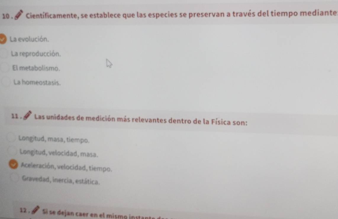 10 . Científicamente, se establece que las especies se preservan a través del tiempo mediante
La evolución.
La reproducción.
El metabolismo.
La homeostasis.
11 . Las unidades de medición más relevantes dentro de la Física son:
Longitud, masa, tiempo.
Longitud, velocidad, masa.
Aceleración, velocidad, tiempo.
Gravedad, inercia, estática.
12 . à Si se dejan caer en el mismo instan