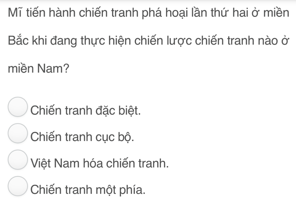 Mĩ tiến hành chiến tranh phá hoại lần thứ hai ở miền
Bắc khi đang thực hiện chiến lược chiến tranh nào ở
miền Nam?
Chiến tranh đặc biệt.
Chiến tranh cục bộ.
Việt Nam hóa chiến tranh.
Chiến tranh một phía.