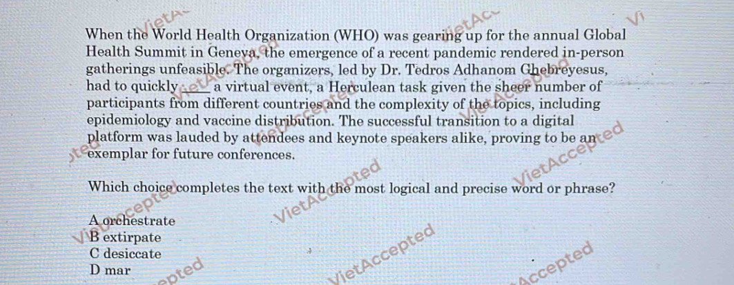 When the World Health Organization (WHO) was gearing up for the annual Global
Health Summit in Geneva, the emergence of a recent pandemic rendered in-person
gatherings unfeasible. The organizers, led by Dr. Tedros Adhanom Ghebreyesus,
had to quickly_ . a virtual event, a Herculean task given the sheer number of
participants from different countries and the complexity of the topics, including
epidemiology and vaccine distribution. The successful transition to a digital
platform was lauded by attendees and keynote speakers alike, proving to be an
exemplar for future conferences.
Which choice completes the text with the most logical and precise word or phrase?
A orchestrate
B extirpate
C desiccate
Accepted
D mar
epted
VietAcceptec