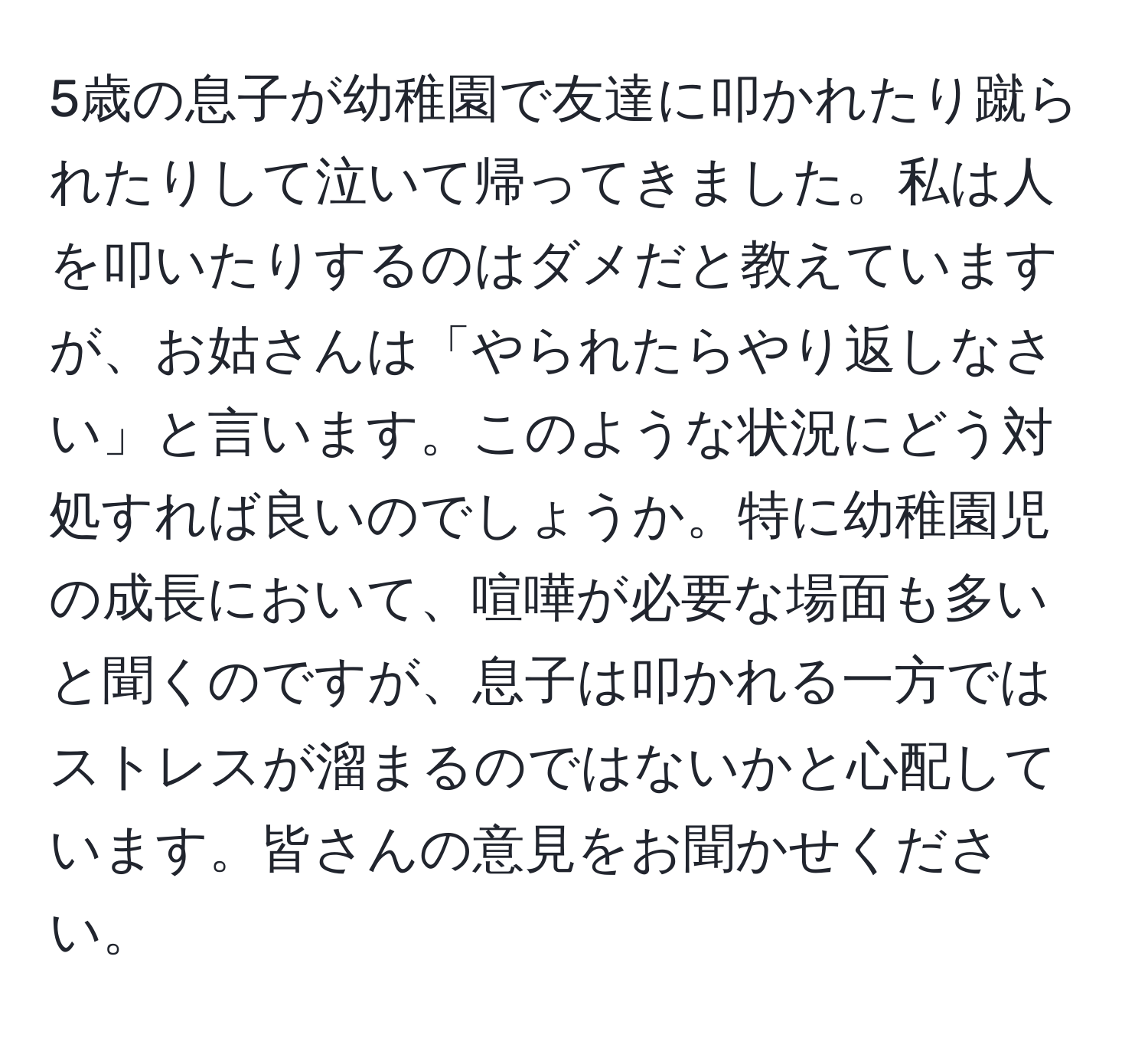 5歳の息子が幼稚園で友達に叩かれたり蹴られたりして泣いて帰ってきました。私は人を叩いたりするのはダメだと教えていますが、お姑さんは「やられたらやり返しなさい」と言います。このような状況にどう対処すれば良いのでしょうか。特に幼稚園児の成長において、喧嘩が必要な場面も多いと聞くのですが、息子は叩かれる一方ではストレスが溜まるのではないかと心配しています。皆さんの意見をお聞かせください。