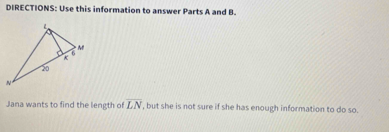 DIRECTIONS: Use this information to answer Parts A and B. 
Jana wants to find the length of overline LN , but she is not sure if she has enough information to do so.