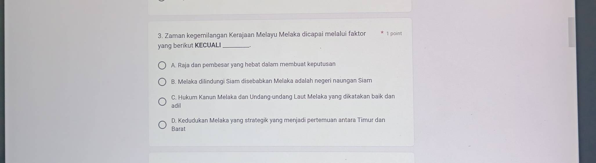 Zaman kegemilangan Kerajaan Melayu Melaka dicapai melalui faktor 1 point
yang berikut KECUALI_
A. Raja dan pembesar yang hebat dalam membuat keputusan
B. Melaka dilindungi Siam disebabkan Melaka adalah negeri naungan Siam
C. Hukum Kanun Melaka dan Undang-undang Laut Melaka yang dikatakan baik dan
adil
D. Kedudukan Melaka yang strategik yang menjadi pertemuan antara Timur dan
Barat