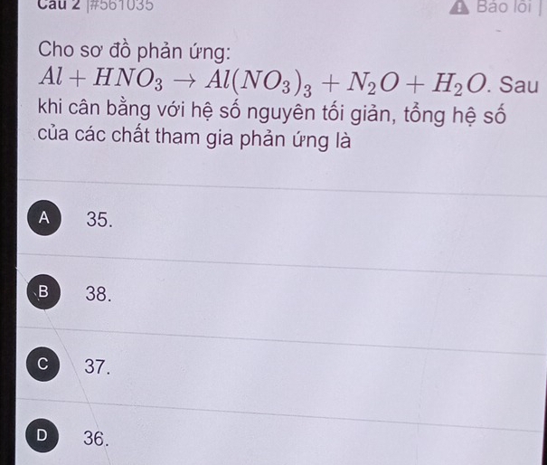 #561035 Bảo lôi|
Cho sơ đồ phản ứng:
Al+HNO_3to Al(NO_3)_3+N_2O+H_2O. Sau
khi cân bằng với hệ số nguyên tối giản, tổng hệ số
của các chất tham gia phản ứng là
A 35.
B 38.
c 37.
D 36.