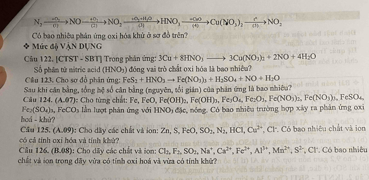 N_2xrightarrow +O_2NO-frac +O_2(2)NO_2xrightarrow +O_2+H_2OHNO_3xrightarrow +CuOCu(NO_3)_2xrightarrow t°NO_2
Có bao nhiêu phản ứng oxi hóa khử ở sơ đồ trên?
Mức độ VậN DỤNG
Câu 122. [CTST - SBT] Trong phản ứng: 3Cu+8HNO_3to 3Cu(NO_3)_2+2NO+4H_2O
Số phân tử nitric acid (HNO_3) đóng vai trò chất oxi hóa là bao nhiêu?
Câu 123. Cho sơ đồ phản ứng: FeS_2+HNO_3to Fe(NO_3)_3+H_2SO_4+NO+H_2O
Sau khi cân bằng, tổng hệ số cân bằng (nguyên, tối giản) của phản ứng là bao nhiêu?
Câu 124. (A.07): Cho từng chất: Fe,FeO,Fe(OH)_2,Fe(OH)_3,Fe_3O_4,Fe_2O_3,Fe(NO_3)_2,Fe(NO_3)_3,FeSO_4,
Fe_2(SO_4)_3,FeCO_3 ần lượt phản ứng với HNO_3 đặc, nóng. Có bao nhiêu trường hợp xảy ra phản ứng oxi
hoá - khử?
Câu 125. (A.09) : Cho dãy các chất và ion: Zn, S, FeO SO_2,N_2,HCl,Cu^(2+) , Cl. Có bao nhiêu chất và ion
có cả tính oxi hóa và tính khử?
Câu 126. (B.08): Cho dãy các chất và ion: Cl_2,F_2,SO_2,Na^+,Ca^(2+),Fe^(2+),Al^(3+),Mn^(2+),S^(2-) C CF. Có bao nhiêu
chất và ion trong dãy vừa có tính oxi hoá và vừa có tính khử?