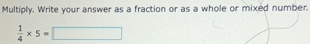 Multiply. Write your answer as a fraction or as a whole or mixed number.
 1/4 * 5=□