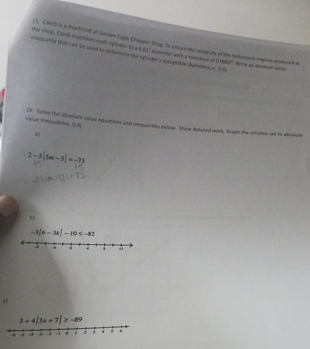 Caleb is a machinist at Golden Eagle Chopper Shop. To ensure the reliability of the motorcycle engines produced at 
the shop, Caleb machines each cylinder to a 4.01° diameter with a tolerance of 0.0002°. Write an absolute value 
inequality that can be used to determine the cylinder's acceptable diameters, x. (L3) 
value inequalities. (L4) 
16. Solve the absolute value equations and inequalities below. Show detailed work. Graph the solution set to absolute 
a)
2-5|5m-5|=-73
b)
-3|6-3k|-10≤ -82
c)
3+4|3x+7|≥ -89