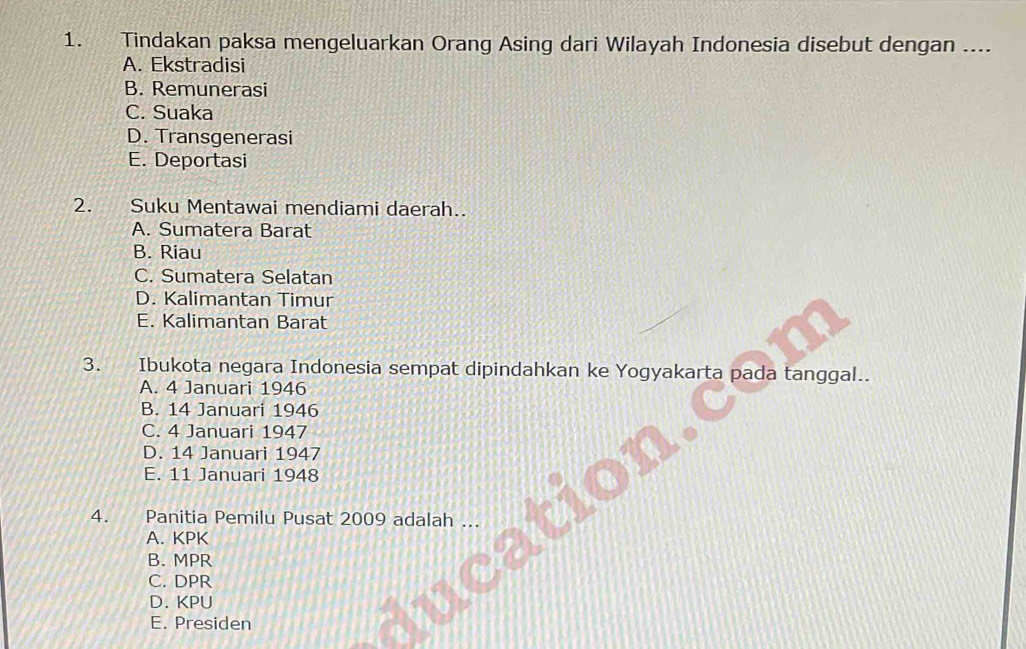 Tindakan paksa mengeluarkan Orang Asing dari Wilayah Indonesia disebut dengan ....
A. Ekstradisi
B. Remunerasi
C. Suaka
D. Transgenerasi
E. Deportasi
2. Suku Mentawai mendiami daerah..
A. Sumatera Barat
B. Riau
C. Sumatera Selatan
D. Kalimantan Timur
E. Kalimantan Barat
3. Ibukota negara Indonesia sempat dipindahkan ke Yogyakarta pada tanggal..
A. 4 Januari 1946
B. 14 Januari 1946
C. 4 Januari 1947
D. 14 Januari 1947
E. 11 Januari 1948
4. Panitia Pemilu Pusat 2009 adalah ...
A. KPK
B. MPR
C. DPR
D. KPU
E. Presiden