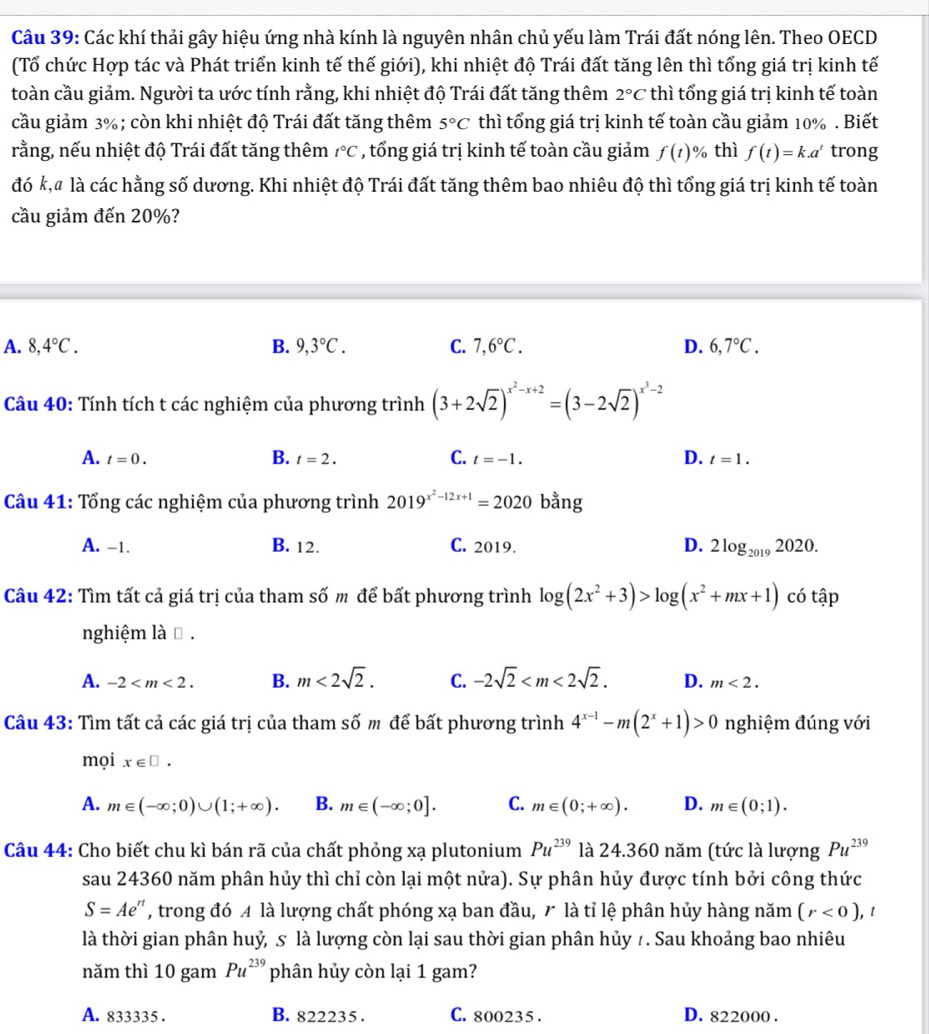 Các khí thải gây hiệu ứng nhà kính là nguyên nhân chủ yếu làm Trái đất nóng lên. Theo OECD
(Tổ chức Hợp tác và Phát triển kinh tế thế giới), khi nhiệt độ Trái đất tăng lên thì tổng giá trị kinh tế
toàn cầu giảm. Người ta ước tính rằng, khi nhiệt độ Trái đất tăng thêm 2°C thì tổng giá trị kinh tế toàn
cầu giảm 3% ; còn khi nhiệt độ Trái đất tăng thêm 5°C thì tổng giá trị kinh tế toàn cầu giảm 10% . Biết
rằng, nếu nhiệt độ Trái đất tăng thêm t°C , tổng giá trị kinh tế toàn cầu giảm f(t)% thì f(t)=k.a^t trong
đó k,# là các hằng số dương. Khi nhiệt độ Trái đất tăng thêm bao nhiêu độ thì tổng giá trị kinh tế toàn
cầu giảm đến 20%?
A. 8,4°C. B. 9,3°C. C. 7,6°C. D. 6,7°C.
Câu 40: Tính tích t các nghiệm của phương trình (3+2sqrt(2))^x^2-x+2=(3-2sqrt(2))^x^3-2
A. t=0. B. t=2. C. t=-1. D. t=1.
Câu 41: Tổng các nghiệm của phương trình 2019^(x^2)-12x+1=2020 bằng
A. -1. B. 12. C. 2019. D. 2log _20192020.
Câu 42: Tìm tất cả giá trị của tham số m để bất phương trình log (2x^2+3)>log (x^2+mx+1) có tập
nghiệm là ⊥ .
A. -2 B. m<2sqrt(2). C. -2sqrt(2) D. m<2.
Câu 43: Tìm tất cả các giá trị của tham số m để bất phương trình 4^(x-1)-m(2^x+1)>0 nghiệm đúng với
mọi x∈ □ .
A. m∈ (-∈fty ;0)∪ (1;+∈fty ). B. m∈ (-∈fty ;0]. C. m∈ (0;+∈fty ). D. m∈ (0;1).
Câu 44: Cho biết chu kì bán rã của chất phỏng xạ plutonium Pu^(239) là 24.360 năm (tức là lượng Pu^(239)
sau 24360 năm phân hủy thì chỉ còn lại một nửa). Sự phân hủy được tính bởi công thức
S=Ae^n , trong đó A là lượng chất phóng xạ ban đầu, 7 là tỉ lệ phân hủy hàng năm (r<0) , t
là thời gian phân huỷ, s là lượng còn lại sau thời gian phân hủy 7. Sau khoảng bao nhiêu
năm thì 10 gam Pu^(239) phân hủy còn lại 1 gam?
A. 833335 . B. 822235 . C. 800235. D. 822000 .