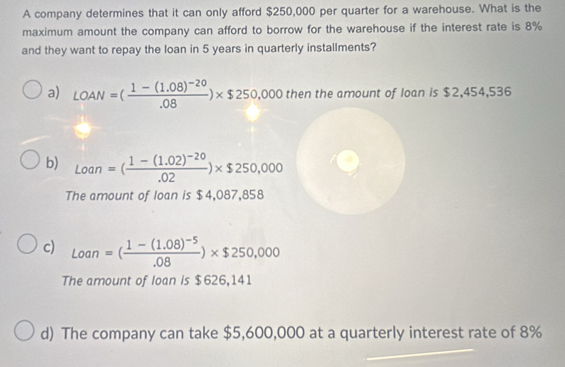 A company determines that it can only afford $250,000 per quarter for a warehouse. What is the 
maximum amount the company can afford to borrow for the warehouse if the interest rate is 8%
and they want to repay the loan in 5 years in quarterly installments? 
a) LOAN=(frac 1-(1.08)^-20.08)* $250,000 then the amount of loan is $2,454,536
b) Loan=(frac 1-(1.02)^-20.02)* $250,000
The amount of loan is $4,087,858
c) Loan=(frac 1-(1.08)^-5.08)* $250,000
The amount of loan is $626,141
d) The company can take $5,600,000 at a quarterly interest rate of 8%