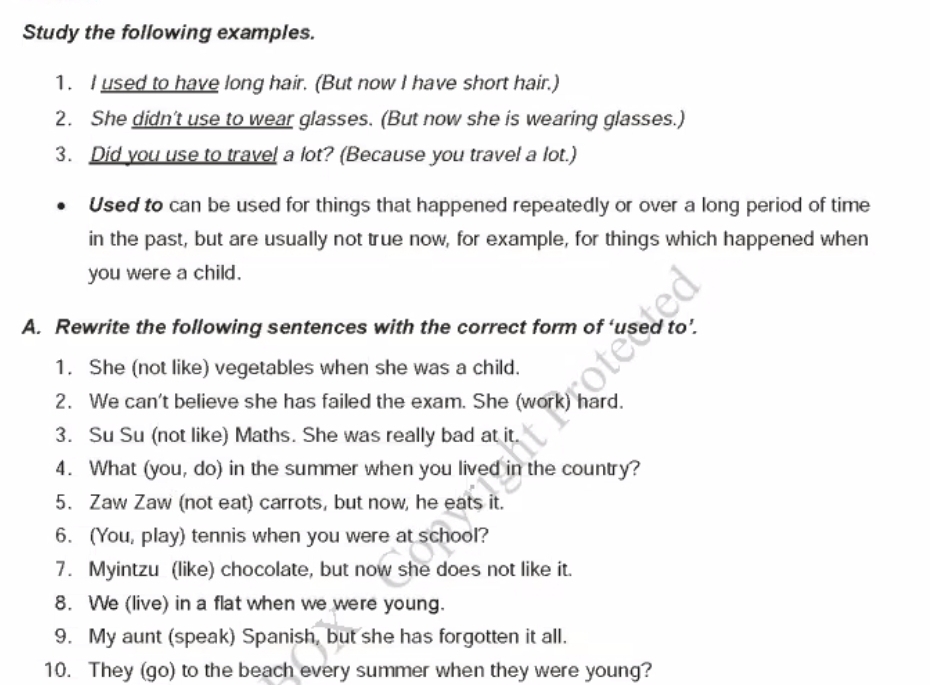 Study the following examples. 
1. I used to have long hair. (But now I have short hair.) 
2. She didn’t use to wear glasses. (But now she is wearing glasses.) 
3. Did you use to travel a lot? (Because you travel a lot.) 
Used to can be used for things that happened repeatedly or over a long period of time 
in the past, but are usually not true now, for example, for things which happened when 
you were a child. 
A. Rewrite the following sentences with the correct form of ‘used to’. 
1. She (not like) vegetables when she was a child. 
2. We can't believe she has failed the exam. She (work) hard. 
3. Su Su (not like) Maths. She was really bad at it. 
4. What (you, do) in the summer when you lived in the country? 
5. Zaw Zaw (not eat) carrots, but now, he eats it. 
6. (You, play) tennis when you were at school? 
7. Myintzu (like) chocolate, but now she does not like it. 
8. We (live) in a flat when we were young. 
9. My aunt (speak) Spanish, but she has forgotten it all. 
10. They (go) to the beach every summer when they were young?