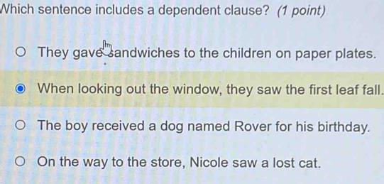 Which sentence includes a dependent clause? (1 point)
They gave sandwiches to the children on paper plates.
When looking out the window, they saw the first leaf fall.
The boy received a dog named Rover for his birthday.
On the way to the store, Nicole saw a lost cat.