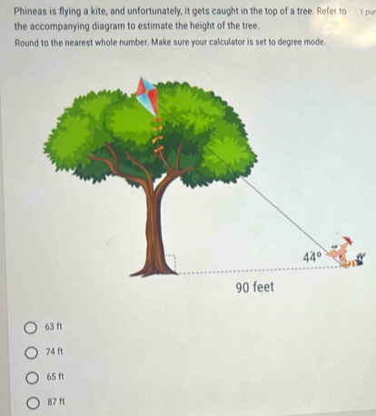 Phineas is flying a kite, and unfortunately, it gets caught in the top of a tree. Refer to 1 pu
the accompanying diagram to estimate the height of the tree.
Round to the nearest whole number. Make sure your calculator is set to degree mode.
63 ft
74 ft
65 ft
87 ft