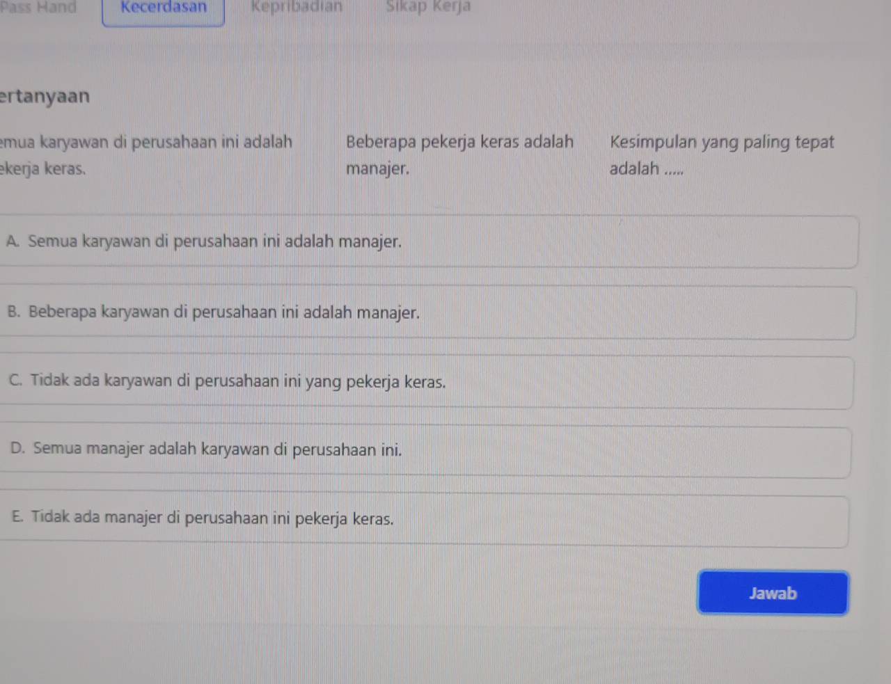 Pass Hand Kecerdasan Kepribadian Sikap Kerja
ertanyaan
mua karyawan di perusahaan ini adalah Beberapa pekerja keras adalah Kesimpulan yang paling tepat
ekerja keras. manajer. adalah .....
A. Semua karyawan di perusahaan ini adalah manajer.
B. Beberapa karyawan di perusahaan ini adalah manajer.
C. Tidak ada karyawan di perusahaan ini yang pekerja keras.
D. Semua manajer adalah karyawan di perusahaan ini.
E. Tidak ada manajer di perusahaan ini pekerja keras.
Jawab