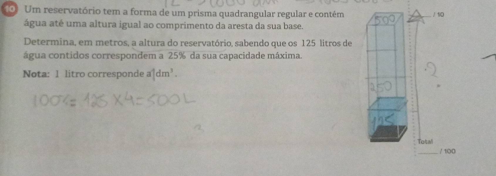 Um reservatório tem a forma de um prisma quadrangular regular e contém / 10 
água até uma altura igual ao comprimento da aresta da sua base. 
Determina, em metros, a altura do reservatório, sabendo que os 125 litros de 
água contidos correspondem a 25% da sua capacidade máxima. 
Nota: 1 litro corresponde a|dm^3. 
Total 
_/ 100