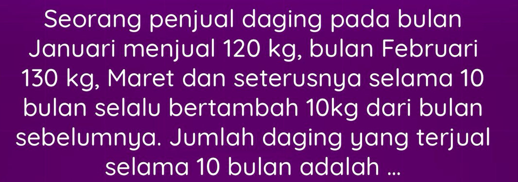 Seorang penjual daging pada bulan 
Januari menjual 120 kg, bulan Februari
130 kg, Maret dan seterusnya selama 10
bulan selalu bertambah 10kg dari bulan 
sebelumnya. Jumlah daging yang terjual 
selama 10 bulan adalah ...