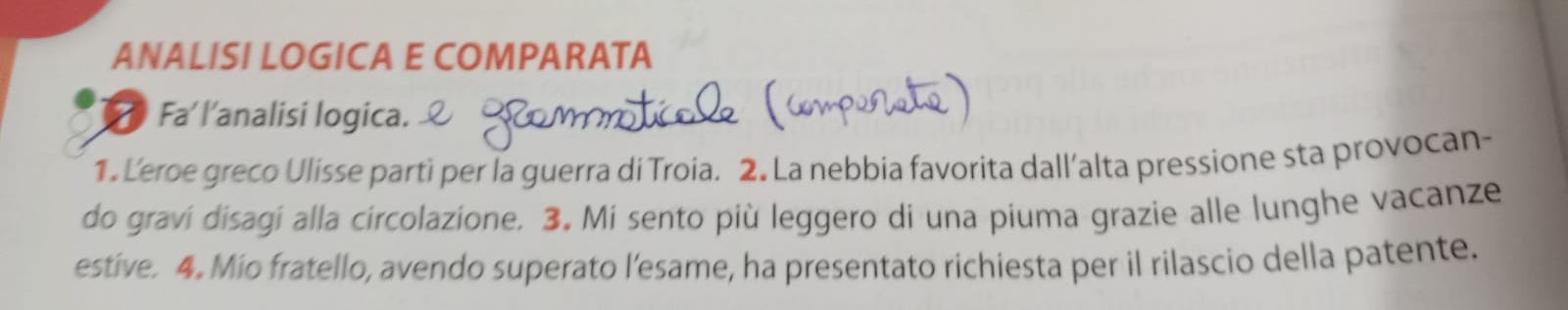 ANALISI LOGICA E COMPARATA 
Fa' l’analisi logica. 
1. Leroe greco Ulisse parti per la guerra di Troia. 2. La nebbia favorita dall’alta pressione sta provocan- 
do graví disagi alla circolazione. 3. Mi sento più leggero di una piuma grazie alle lunghe vacanze 
estive. 4. Mio fratello, avendo superato l’esame, ha presentato richiesta per il rilascio della patente.