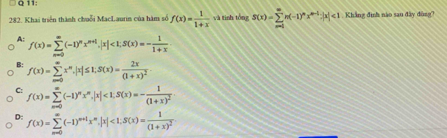 Khai triển thành chuỗi MacLaurin của hàm số f(x)= 1/1+x  và tính tồng S(x)=sumlimits _(m=1)^(∈fty)n(-1)^nx^(m-1); |x|<1</tex> . Khắng đình nào sau đây đùng?
A: f(x)=sumlimits _(n=0)^(∈fty)(-1)^nx^(n+1), |x|<1</tex>; S(x)=- 1/1+x .
B: f(x)=sumlimits _(m=0)^(∈fty)x^n, |x|≤ 1; S(x)=frac 2x(1+x)^2.
C: f(x)=sumlimits _(m=0)^(∈fty)(-1)^nx^n, |x|<1</tex>; S(x)=-frac 1(1+x)^2.
D: f(x)=sumlimits _(m=0)^(∈fty)(-1)^m+1x^n, |x|<1</tex>; S(x)=frac 1(1+x)^2.