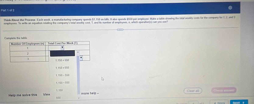 Think About the Process Each week, a manufacturing company spends $1,150 on bills. It also spends $550 per employee. Make a table showing the total weekly costs for the company for 1,2, and S
employees. To write an equation relating the company's total weekly cost, T, and its number of employees, n, which operation(s) can you use?
Complete the table.
1 150* 550
1 150-550
1,150+550
1,150 Clear all Cheo  I
Help me solve this View 550 more help .
Ncrté