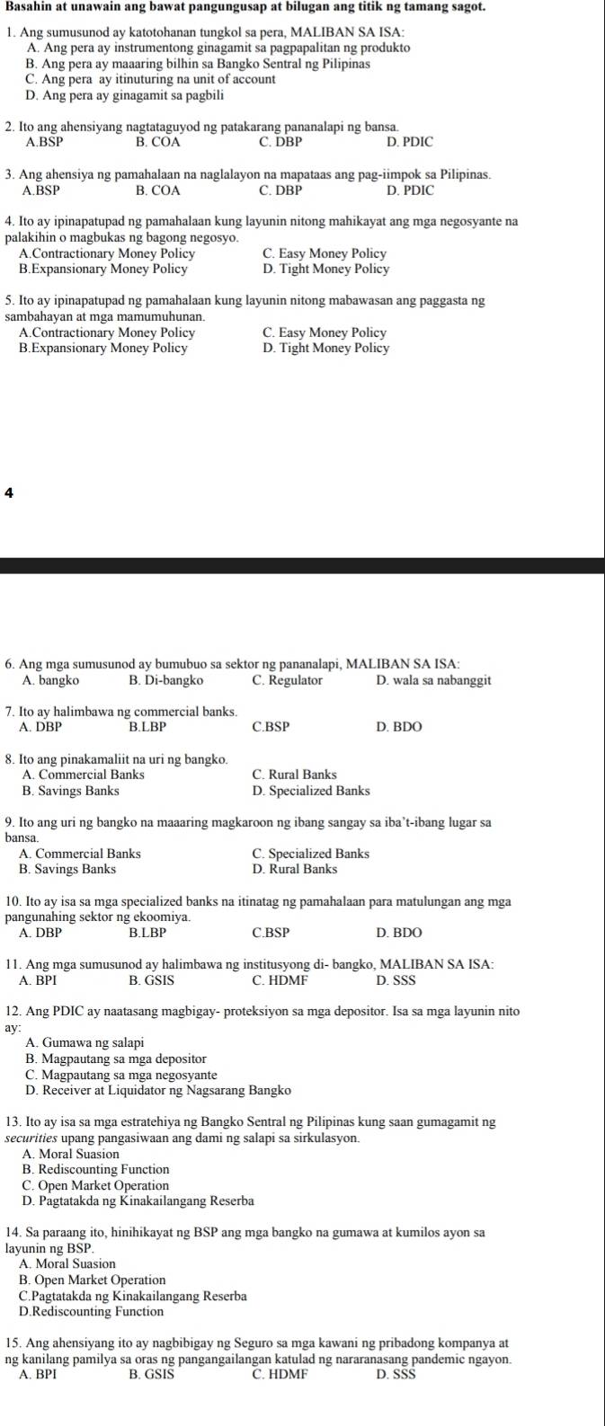 Basahin at unawain ang bawat pangungusap at bilugan ang titik ng tamang sagot.
1. Ang sumusunod ay katotohanan tungkol sa pera, MALIBAN SA ISA:
A. Ang pera ay instrumentong ginagamit sa pagpapalitan ng produkto
B. Ang pera ay maaaring bilhin sa Bangko Sentral ng Pilipinas
C. Ang pera ay itinuturing na unit of account
D. Ang pera ay ginagamit sa pagbili
2. Ito ang ahensiyang nagtataguyod ng patakarang pananalapi ng bansa.
A.BSP B. COA C. DBP D. PDIC
3. Ang ahensiya ng pamahalaan na naglalayon na mapataas ang pag-iimpok sa Pilipinas.
A.BSP B. COA C. DBP D. PDIC
4. Ito ay ipinapatupad ng pamahalaan kung layunin nitong mahikayat ang mga negosyante na
palakihin o magbukas ng bagong negosyo.
A.Contractionary Money Policy C. Easy Money Policy
B.Expansionary Money Policy D. Tight Money Policy
5. Ito ay ipinapatupad ng pamahalaan kung layunin nitong mabawasan ang paggasta ng
sambahayan at mga mamumuhunan.
A.Contractionary Money Policy C. Easy Money Policy
B.Expansionary Money Policy D. Tight Money Policy
4
6. Ang mga sumusunod ay bumubuo sa sektor ng pananalapi, MALIBAN SA ISA:
A. bangko B. Di-bangko C. Regulator D. wala sa nabanggit
7. Ito ay halimbawa ng commercial banks.
A. DBP B.LBP C.BSP D. BDO
8. Ito ang pinakamaliit na uri ng bangko.
A. Commercial Banks C. Rural Banks
B. Savings Banks D. Specialized Banks
9. Ito ang uri ng bangko na maaaring magkaroon ng ibang sangay sa iba’t-ibang lugar sa
bansa
A. Commercial Banks C. Specialized Banks
B. Savings Banks D. Rural Banks
10. Ito ay isa sa mga specialized banks na itinatag ng pamahalaan para matulungan ang mga
pangunahing sektor ng ekoomiya. C.BSP D. BDO
A. DBP B.LBP
11. Ang mga sumusunod ay halimbawa ng institusyong di- bangko, MALIBAN SA ISA:
A. BPI B. GSIS C. HDMF D. SSS
12. Ang PDIC ay naatasang magbigay- proteksiyon sa mga depositor. Isa sa mga layunin nito
ay:
A. Gumawa ng salapi
B. Magpautang sa mga depositor
C. Magpautang sa mga negosyante
D. Receiver at Liquidator ng Nagsarang Bangko
13. Ito ay isa sa mga estratehiya ng Bangko Sentral ng Pilipinas kung saan gumagamit ng
securities upang pangasiwaan ang dami ng salapi sa sirkulasyon.
A. Moral Suasion
B. Rediscounting Function
C. Open Market Operation
D. Pagtatakda ng Kinakailangang Reserba
14. Sa paraang ito, hinihikayat ng BSP ang mga bangko na gumawa at kumilos ayon sa
layunin ng BSP.
A. Moral Suasion
B. Open Market Operation
C.Pagtatakda ng Kinakailangang Reserba
D.Rediscounting Function
15. Ang ahensiyang ito ay nagbibigay ng Seguro sa mga kawani ng pribadong kompanya at
ng kanilang pamilya sa oras ng pangangailangan katulad ng nararanasang pandemic ngayon.
A. BPI B. GSIS C. HDMF D. SŠS