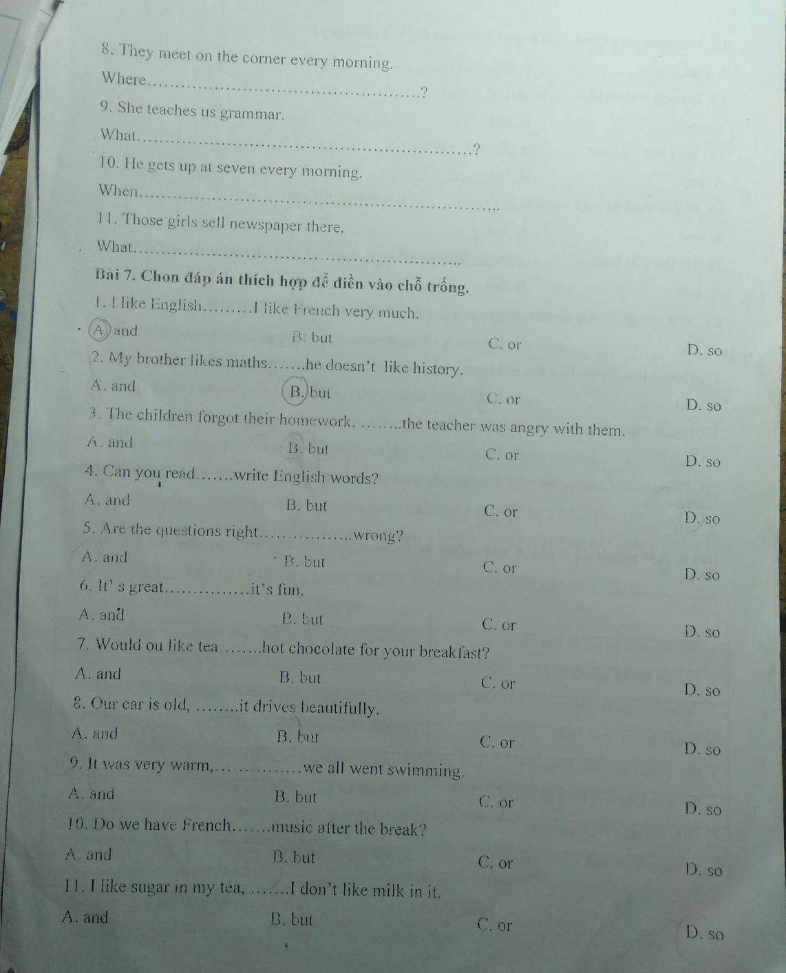 They meet on the corner every morning.
_
Where
.?
9. She teaches us grammar.
_
What
?
10. He gets up at seven every morning.
When.
_
11. Those girls sell newspaper there.
What
_
Bài 7. Chon đáp án thích hợp để điền vào chỗ trống.
1. I like English._ I like French very much.
Ayand B. but D. so
C. or
2. My brother likes maths……..he doesn’t like history.
A. and B. but C. or D. so
3. The children forgot their homework, ...... .the teacher was angry with them.
A. and B. but
C. or
D. so
4. Can you read…. ..write English words?
A. and B. but C. or
D. so
5. Are the questions right _wrong?
A. and B. but C. or
D. so
6. It' s great_ it's fun.
A. and B. but
C. or D. so
7. Would ou like tea _hot chocolate for your breakfast?
A. and B. but D. so
C. or
8. Our car is old, …...it drives beautifully.
A. and B. but C. or
D. so
9. It was very warm, ._ we all went swimming.
A. and B. but C. or
D. so
10. Do we have French. ....... music after the break?
A and B. but C. or
D. so
11. I like sugar in my tea, …_ I don't like milk in it.
A. and B. but C. or D. so