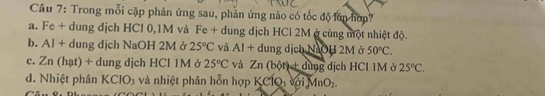 Trong mỗi cặp phản ứng sau, phản ứng nào có tốc độ lớn hơn?
a. Fe + dung dịch HCl 0,1M và Fe + dung dịch HCl 2M ở cùng một nhiệt độ.
b. Al + dung dịch NaOH 2M ở 25°C và Al + dung dịch NaOH 2M ở 50°C.
c. Zn (hạt) + dung dịch HCl 1M ở 25°C và Zn(bhat ot)+ding dịch HCl 1M ở 25°C.
d. Nhiệt phân KCIO_3 và nhiệt phân hỗn hợp KClO, với MnO_2.