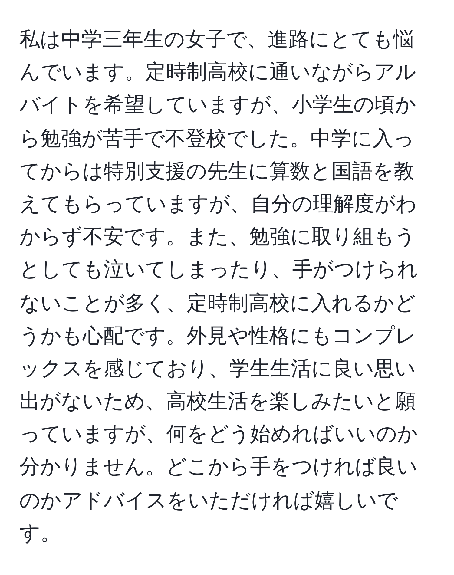 私は中学三年生の女子で、進路にとても悩んでいます。定時制高校に通いながらアルバイトを希望していますが、小学生の頃から勉強が苦手で不登校でした。中学に入ってからは特別支援の先生に算数と国語を教えてもらっていますが、自分の理解度がわからず不安です。また、勉強に取り組もうとしても泣いてしまったり、手がつけられないことが多く、定時制高校に入れるかどうかも心配です。外見や性格にもコンプレックスを感じており、学生生活に良い思い出がないため、高校生活を楽しみたいと願っていますが、何をどう始めればいいのか分かりません。どこから手をつければ良いのかアドバイスをいただければ嬉しいです。