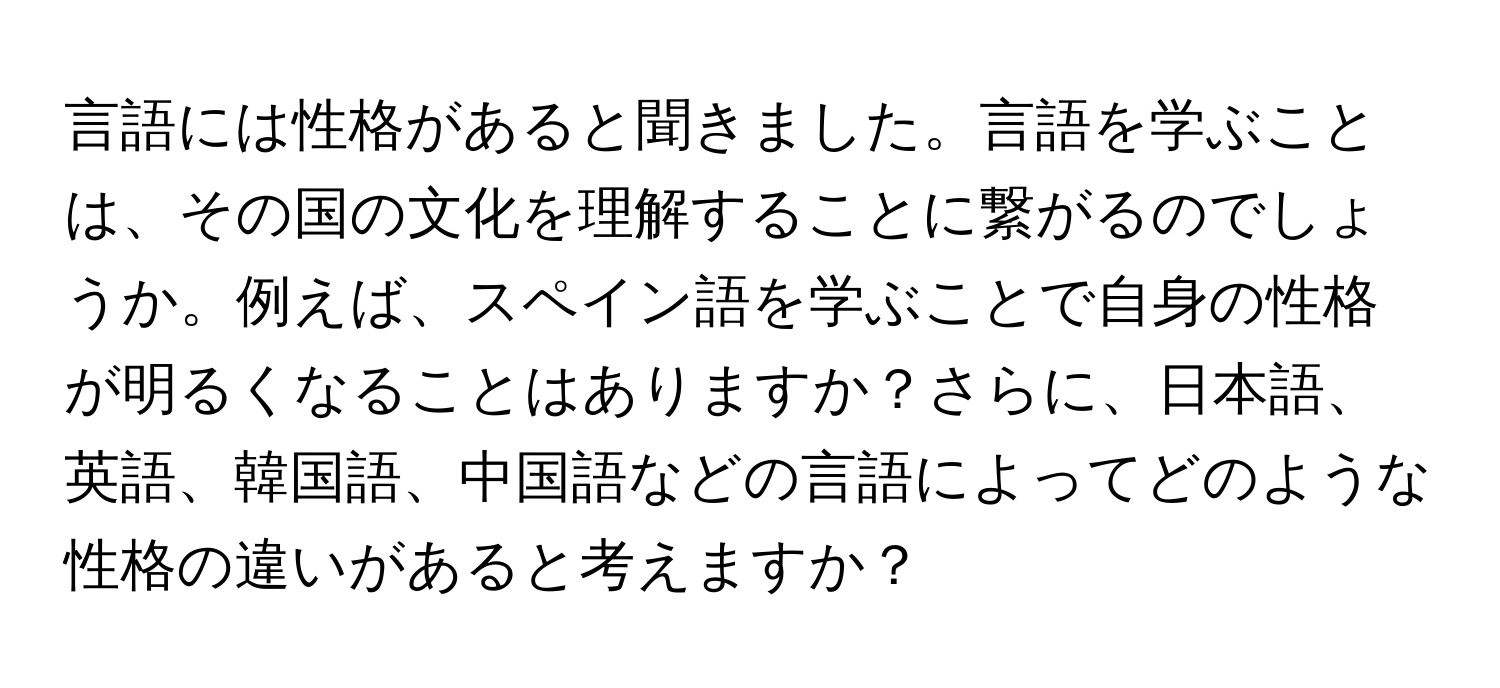 言語には性格があると聞きました。言語を学ぶことは、その国の文化を理解することに繋がるのでしょうか。例えば、スペイン語を学ぶことで自身の性格が明るくなることはありますか？さらに、日本語、英語、韓国語、中国語などの言語によってどのような性格の違いがあると考えますか？