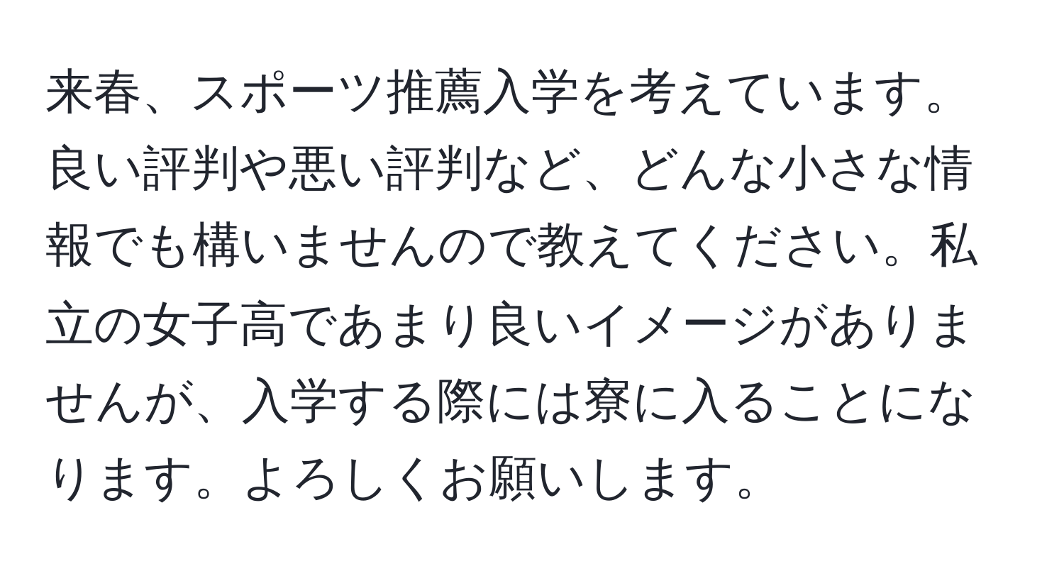 来春、スポーツ推薦入学を考えています。良い評判や悪い評判など、どんな小さな情報でも構いませんので教えてください。私立の女子高であまり良いイメージがありませんが、入学する際には寮に入ることになります。よろしくお願いします。