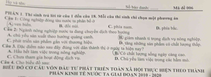 Họ và tên: _ Số báo danh: _Mã đề 006
PHẢN 1. Thí sinh trả lời từ câu 1 đến câu 18. Mỗi câu thí sinh chỉ chọn một phương án
Câu 1: Công nghiệp đóng tàu nước ta phân bố ở
A ven bién. B. đổi núi. C. phía nam.
Cầu 2: Ngành nông nghiệp nước ta đang chuyển dịch theo hướng D. phía bắc.
A. chủ yếu sản xuất theo hướng quảng canh. B giảm nhanh tỉ trọng dịch vụ nông nghiệp.
C. phát triển sản phẩm gần với thương hiệu. D. tăng những sản phẩm có chất lượng thấp.
Câu 3. Đặc điểm nào sau đây đủng với dân thành thị ở nước ta hiện nay?
A. Hầu hết làm việc trong nông nghiệp. B Có chất lượng sống ngày càng cao.
C. Chưa tham gia hoạt động dịch vụ. D. Chủ yếu làm việc trong các hầm mỏ.
Câu 4. Cho biểu đồ sau:
biểu đỏ cơ cáu vôn đầu tư phát triện toàn xã hội thực hiện theo thành
PhẢN KINH TÊ NƯỚC TA GIAI ĐOẠN 2010 - 2020