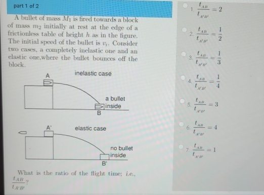 frac t_ABt_A'B'=2
A bullet of mass M_1 is fired towards a block
of mass m2 initially at rest at the edge of a
frictionless table of height h as in the figure. 2. frac t_ABt_A'B'= 1/2 
The initial speed of the bullet is v_1. Consider
two cases, a completely inelastic one and an
elastic one,where the bullet bounces off the 3. frac t_AB't_A'B'= 1/3 
block.
4. frac t_ABt_A'B'= 1/4 
5. frac t_ABt_A'B'=3
6. frac t_ABt_A'B'=4
7. frac t_ABt_A'B'=1
What is the ratio of the flight time; i.e.,
frac t_ABt_A'B'