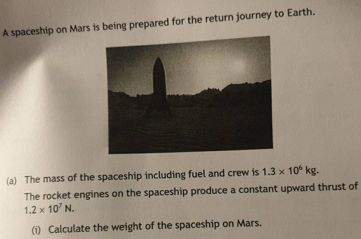 A spaceship on Mars is being prepared for the return journey to Earth. 
(a) The mass of the spaceship including fuel and crew is 1.3* 10^6kg. 
The rocket engines on the spaceship produce a constant upward thrust of
1.2* 10^7N. 
(i) Calculate the weight of the spaceship on Mars.