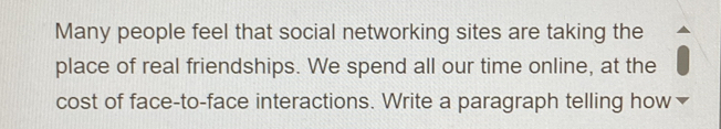 Many people feel that social networking sites are taking the 
place of real friendships. We spend all our time online, at the 
cost of face-to-face interactions. Write a paragraph telling how