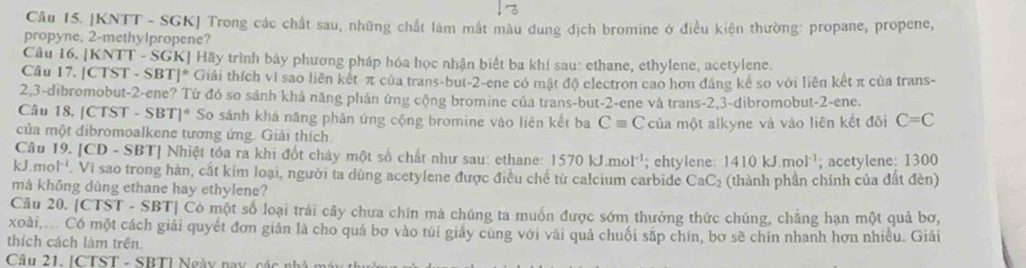 [KNTT - SGK] Trong các chất sau, những chất làm mắt màu dung dịch bromine ở điều kiện thường: propane, propene,
propyne, 2-methylpropene?
Câu 16. [KNTT - SGK] Hãy trình bảy phương pháp hóa học nhận biết ba khí sau: ethane, ethylene, acetylene.
Cầu 17. [CTST - SBT]* Giải thích vì sao liên kết π của trans-but-2-ene có mật độ electron cao hơn đáng kể so với liên kết π của trans-
2,3-dibromobut-2-ene? Từ đó so sảnh khả năng phản ứng cộng bromine của trans-but-2-ene và trans-2,3-dibromobut-2-ene.
Câu 18, [CTST - SBT]* So sánh khá năng phản ứng cộng bromine vào liên kết ba Cequiv C
của một dibromoalkene tương ứng. Giải thích. của một alkyne và vào liên kết đôi C=C
Câu 19. [CD - SBT] Nhiệt tóa ra khi đốt cháy một số chất như sau: ethane: 1570kJ.mol^(-1); chtylene: 1 410k J.mol¹; acetylene: 1300
kJ.mol C_1. Vi sao trong hàn, cắt kim loại, người ta dùng acetylene được điều chế từ calcium carbide CaC_2
mà không dùng ethane hay ethylene? (thành phần chính của đất đèn)
Câu 20. [CTST - SBT| Có một số loại trái cây chưa chín mà chúng ta muốn được sớm thưởng thức chúng, chẳng hạn một quả bơ,
xoài,... Có một cách giải quyết đơn giản là cho quả bơ vào túi giấy cùng với vài quả chuối sắp chín, bơ sẽ chín nhanh hơn nhiều. Giải
thích cách làm trên
Câu 21. [CTST - SBT] Ngày nay các