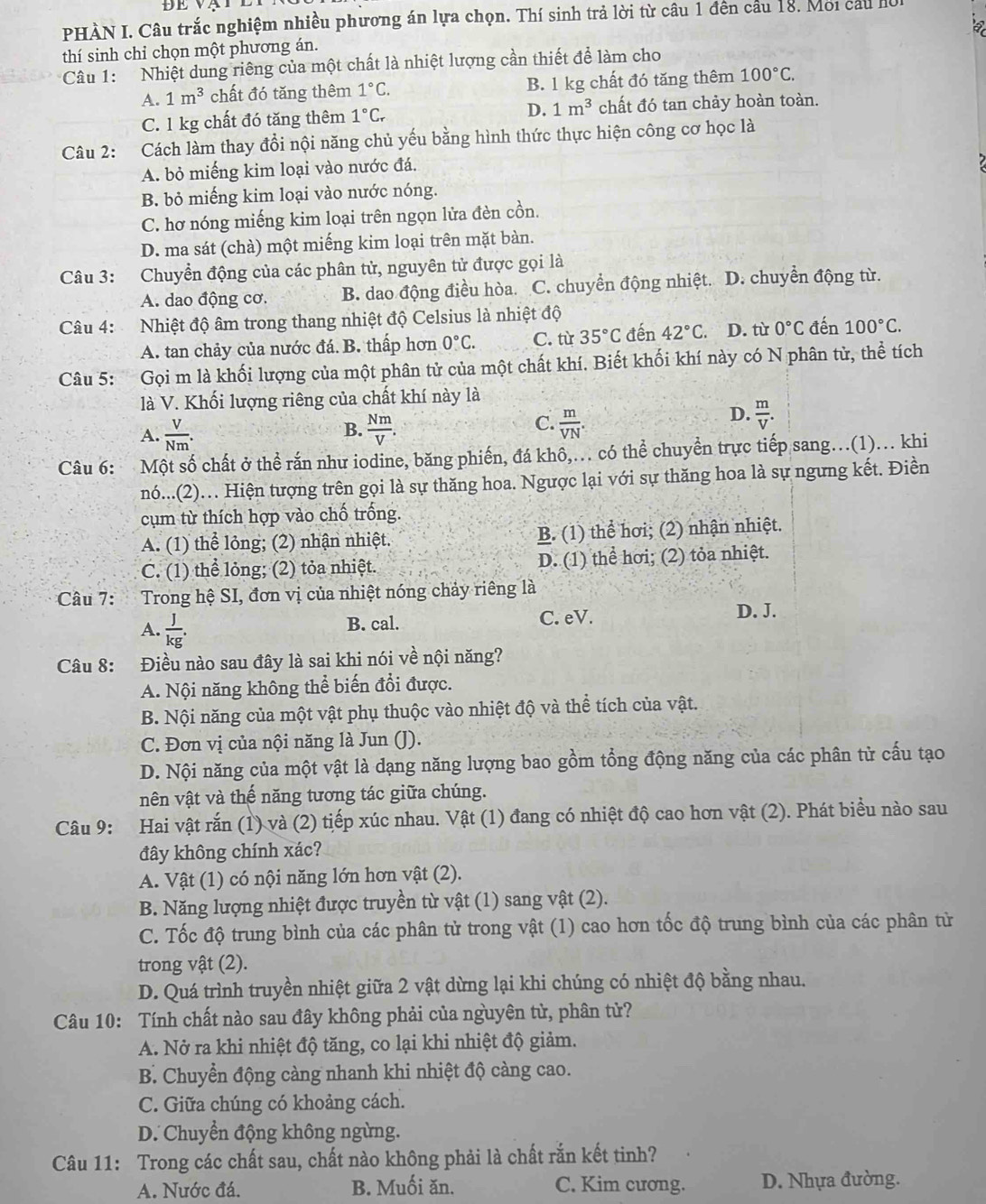 PHÀN I. Câu trắc nghiệm nhiều phương án lựa chọn. Thí sinh trả lời từ câu 1 đên cầu 18. Moi cầu hồi
thí sinh chỉ chọn một phương án.
Câu 1: Nhiệt dung riêng của một chất là nhiệt lượng cần thiết để làm cho
A. 1m^3 chất đó tăng thêm 1°C. B. 1 kg chất đó tăng thêm 100°C.
C. 1 kg chất đó tăng thêm 1°C_r D. 1m^3 chất đó tan chảy hoàn toàn.
Câu 2: :Cách làm thay đổi nội năng chủ yếu bằng hình thức thực hiện công cơ học là
A. bỏ miếng kim loại vào nước đá.
B. bỏ miếng kim loại vào nước nóng.
C. hơ nóng miếng kim loại trên ngọn lửa đèn cồn.
D. ma sát (chà) một miếng kim loại trên mặt bàn.
Câu 3: Chuyển động của các phân tử, nguyên tử được gọi là
A. dao động cơ. B. dao động điều hòa. C. chuyển động nhiệt. D. chuyển động từ.
Câu 4: Nhiệt độ âm trong thang nhiệt độ Celsius là nhiệt độ
A. tan chảy của nước đá. B. thấp hơn 0°C. C. từ 35°C đến 42°C D. từ 0°C đến 100°C.
Câu 5: Gọi m là khối lượng của một phân tử của một chất khí. Biết khối khí này có N phân tử, thể tích
là V. Khối lượng riêng của chất khí này là
A.  V/Nm .  Nm/V .  m/VN .
D.  m/V .
B.
C.
Câu 6: Một số chất ở thể rắn như iodine, băng phiến, đá khô,. có thể chuyền trực tiếp sang.(1)... khi
nó...(2).. Hiện tượng trên gọi là sự thăng hoa. Ngược lại với sự thăng hoa là sự ngưng kết. Điền
cụm từ thích hợp vào chố trống.
A. (1) thể lỏng; (2) nhận nhiệt. B. (1) thể hơi; (2) nhận nhiệt.
C. (1) thể lỏng; (2) tỏa nhiệt. D. (1) thể hơi; (2) tỏa nhiệt.
Câu 7: Trong hệ SI, đơn vị của nhiệt nóng chảy riêng là
A.  J/kg .
B. cal. C. eV. D. J.
Câu 8: Điều nào sau đây là sai khi nói về nội năng?
A. Nội năng không thể biến đổi được.
B. Nội năng của một vật phụ thuộc vào nhiệt độ và thể tích của vật.
C. Đơn vị của nội năng là Jun (J).
D. Nội năng của một vật là dạng năng lượng bao gồm tổng động năng của các phân từ cấu tạo
nên vật và thế năng tương tác giữa chúng.
Câu 9: Hai vật rắn (1) và (2) tiếp xúc nhau. Vật (1) đang có nhiệt độ cao hơn vật (2). Phát biểu nào sau
đây không chính xác?
A. Vật (1) có nội năng lớn hơn vật (2).
B. Năng lượng nhiệt được truyền từ vật (1) sang vật (2).
C. Tốc độ trung bình của các phân tử trong vật (1) cao hơn tốc độ trung bình của các phân tử
trong vật (2).
D. Quá trình truyền nhiệt giữa 2 vật dừng lại khi chúng có nhiệt độ bằng nhau.
Câu 10: Tính chất nào sau đây không phải của nguyên tử, phân tử?
A. Nở ra khi nhiệt độ tăng, co lại khi nhiệt độ giảm.
B. Chuyển động càng nhanh khi nhiệt độ càng cao.
C. Giữa chúng có khoảng cách.
D. Chuyển động không ngừng.
Câu 11: Trong các chất sau, chất nào không phải là chất rắn kết tinh?
A. Nước đá. B. Muối ăn. C. Kim cương. D. Nhựa đường.