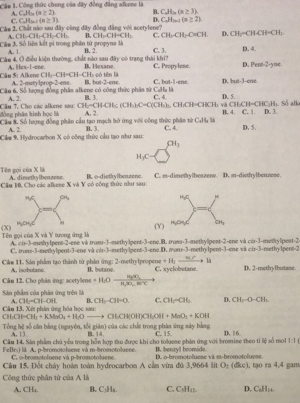 Công thức chung của dãy đồng đẳng alkene là
A. C_nH_2n(n≥ 2). B. C_nH_2n(n≥ 3).
C. C_nH_2n-2 (n≥ 3). D. C_nH_2n-2(n≥ 2).
Câu 2. Chất nào sau đây cùng dãy đồng đẳng với acetylene?
A. CH_3-CH_2-CH_2-CH_3. B. CH_3-CH=CH_2. C. CH_3-CH_2-Cequiv CH. D. CH_2=CH-CH=CH_2.
Câu 3. Số liên kết pi trong phân tử propyne là
A. 1. B. 2. C. 3. D. 4.
Câu 4. Ở điều kiện thường, chất nào sau đây có trạng thái khí? ne.
A. Hex-1-ene. B. Hexane. C. Propylene. D. Pen -2-y
Câu 5: Alkene CH_3-CH=CH-CH_3 có tên là
A. 2-metylprop-2-ene. B. but-2-ene. C. but-1-ene. D. but-3-en e.
Câu 6. Số lượng đồng phân alkene có công thức phân tử C_4H_8 là
A. 2. B. 3. C. 4. D. 5.
Câu 7. Cho các alkene sau: CH_2=CH-CH_3;(CH_3)_2C=C(CH_3)_2,CH_3CH=CHCH_3 và CH_3CH=CHC_2H_5. Số alk
đồng phân hình học là A. 2. B. 4. C. 1. D. 3.
Câu 8. Số lượng đồng phân cầu tạo mạch hở ứng với công thức phân tử C_4H_8 là
A. 2. B. 3. C. 4. D. 5.
Câu 9. Hydrocarbon X có công thức cấu tạo như sau:
CH_3
H_3C
Tên gọi của X là
A. dimethylbenzene. B. o-diethylbenzene. C. m-dimethylbenzene. D. m-diethylbenzene.
Câu 10. Cho các alkene X và Y có công thức như sau:
(X)
(Y)
Tên gọi của X và Y tưong ứng là
A. cis-3-methylpent-2-ene và trans-3-methylpent-3-ene.B. trans-3-methylpent-2-ene và cis-3-methylpent-2-
C. trans-3-methylpent-3-ene và cis-3-methylpent-3-ene.D. trans-3-methylpent-3-ene và ci S- 3-methylpent-2
Câu 11. Sản phẩm tạo thành từ phản ứng: 2-methylpropene +H_2xrightarrow Ni,t° là
A. isobutane. B. butane. C. xyclobutane. D. 2-methylbutane.
Câu 12. Cho phản ứng: acetylene +H_2Oxrightarrow HgSO_4
Sản phẩm của phản ứng trên là
A. CH_2=CH-OH. B. CH_3-CH=O. C. CH_2=CH_2. D. CH_3-O-CH_3.
Câu 13. Xét phản ứng hóa học sau:
CH_3CH=CH_2+KMnO_4+H_2Oto CH_3CH(OH)CH_2OH+MnO_2+KOH
Tổng hệ số cân bằng (nguyên, tối giản) của các chất trong phản ứng này b nn! a
A. 13. B. 14. C. 15. D. 16.
Câu 14. Sản phẩm chủ yếu trong hỗn hợp thu được khi cho toluene phản ứng với bromine theo tỉ lệ số mol 1:1
FeBr₃) là A. p-bromotoluene và m-bromotoluene. B. benzyl bromide.
C. o-bromotoluene và p-bromotoluene. D. o-bromotoluene và m-bromotoluene.
Câu 15. Đốt cháy hoàn toàn hydrocarbon A cần vừa đủ 3,9664 lít O_2(dkc) , tạo ra 4,4 gam
Công thức phân tử cuaAla
B.
A. Cl^-|4 C_3H_8. C. C_5H_12. D. C_6H_14.